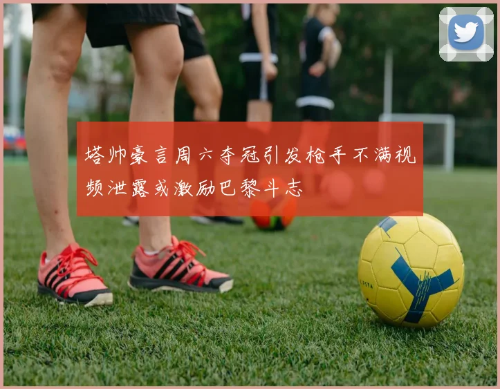 塔帅豪言周六夺冠引发枪手不满视频泄露或激励巴黎斗志