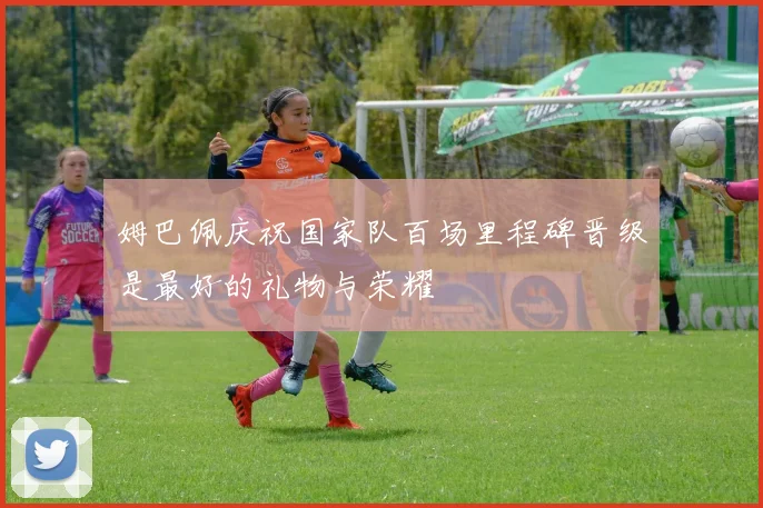 姆巴佩庆祝国家队百场里程碑晋级是最好的礼物与荣耀