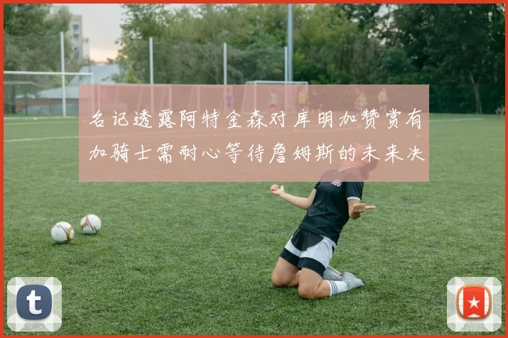 名记透露阿特金森对库明加赞赏有加骑士需耐心等待詹姆斯的未来决定