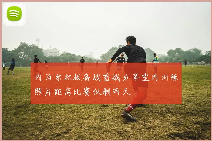 内马尔积极备战首战分享室内训练照片距离比赛仅剩两天