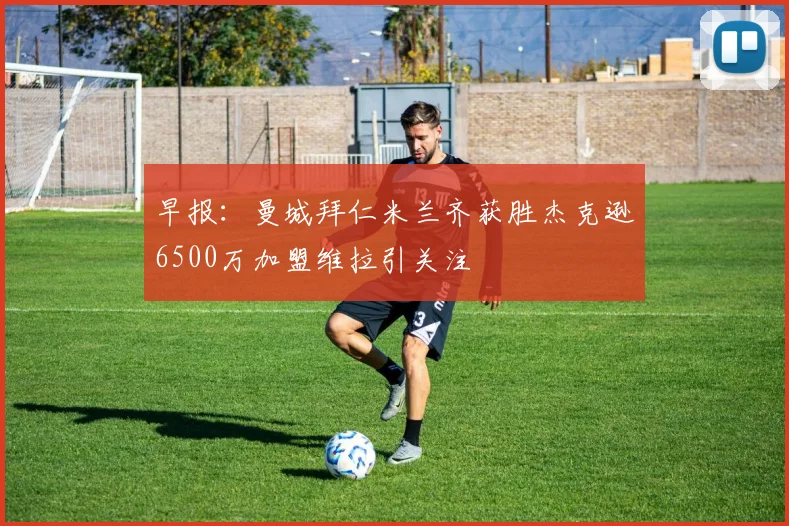 早报：曼城拜仁米兰齐获胜杰克逊6500万加盟维拉引关注
