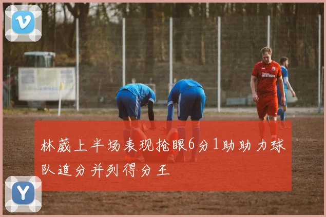 林葳上半场表现抢眼6分1助助力球队追分并列得分王