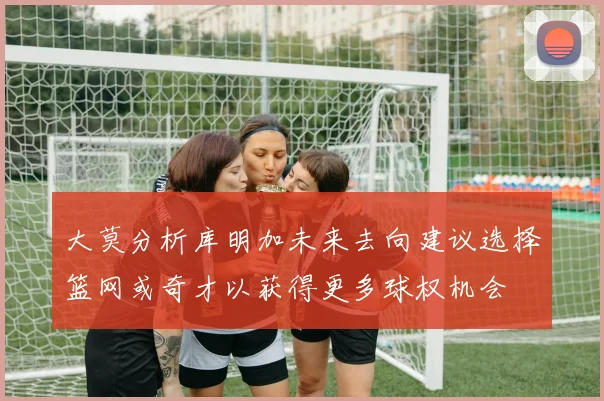 大莫分析库明加未来去向建议选择篮网或奇才以获得更多球权机会