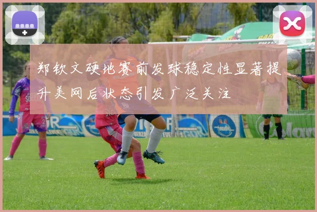 郑钦文硬地赛前发球稳定性显著提升美网后状态引发广泛关注