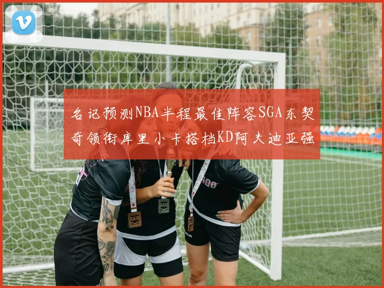 名记预测NBA半程最佳阵容SGA东契奇领衔库里小卡搭档KD阿夫迪亚强势入选