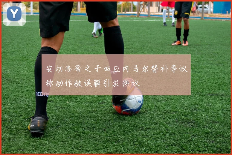 安切洛蒂之子回应内马尔替补争议称动作被误解引发热议