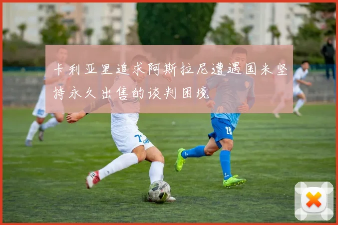 卡利亚里追求阿斯拉尼遭遇国米坚持永久出售的谈判困境
