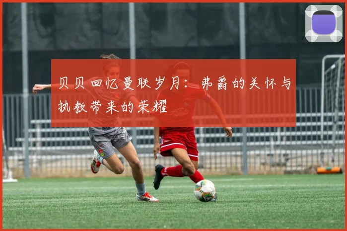 贝贝回忆曼联岁月：弗爵的关怀与执教带来的荣耀