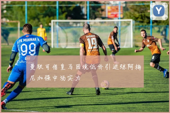 曼联可借皇马困境低价引进琼阿梅尼加强中场实力