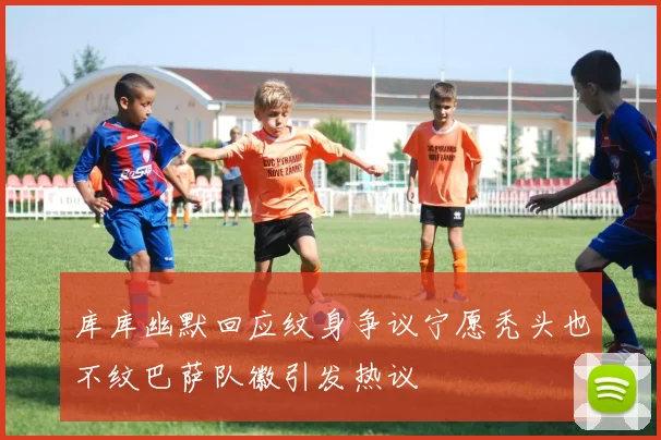 库库幽默回应纹身争议宁愿秃头也不纹巴萨队徽引发热议