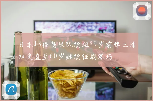 日本J3福岛联队续租59岁前锋三浦知良直至60岁继续征战赛场