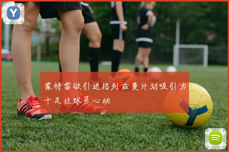蒙特雷欲引进格列兹曼计划吸引力十足让球员心动