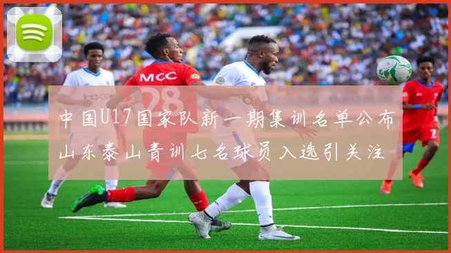 中国U17国家队新一期集训名单公布山东泰山青训七名球员入选引关注