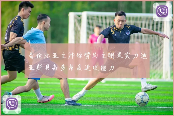 哥伦比亚主帅称赞民主刚果实力迪亚斯具备多角度进攻能力