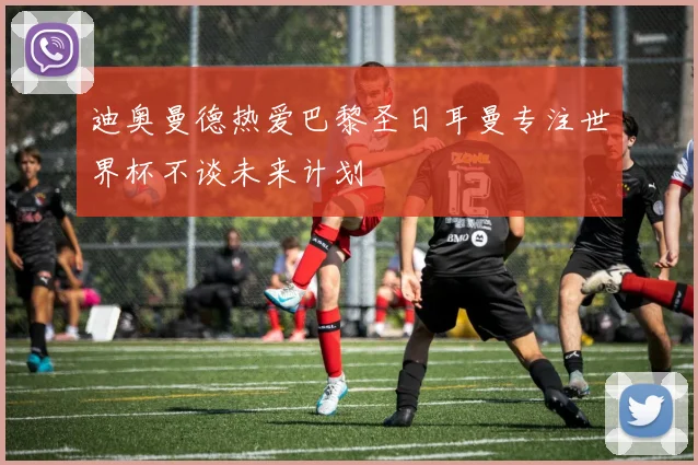 迪奥曼德热爱巴黎圣日耳曼专注世界杯不谈未来计划