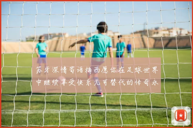 苏牙深情寄语梅西愿你在足球世界中继续享受快乐无可替代的传奇永存