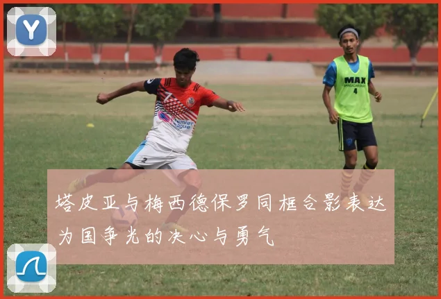 塔皮亚与梅西德保罗同框合影表达为国争光的决心与勇气