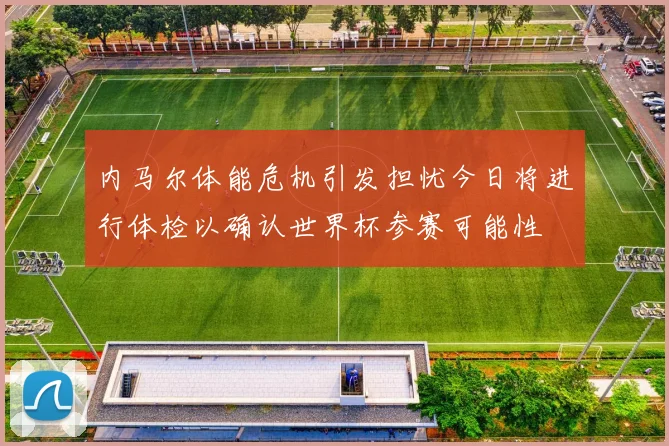 内马尔体能危机引发担忧今日将进行体检以确认世界杯参赛可能性