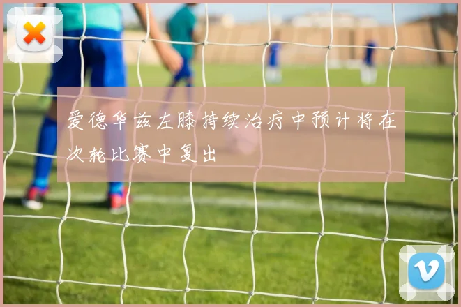 爱德华兹左膝持续治疗中预计将在次轮比赛中复出