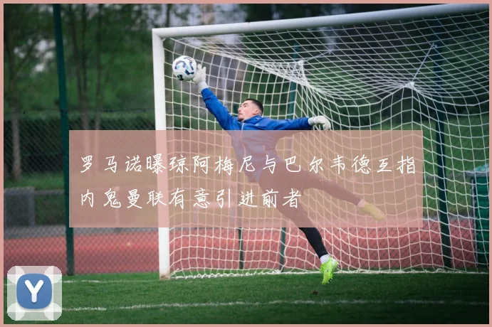 罗马诺曝琼阿梅尼与巴尔韦德互指内鬼曼联有意引进前者