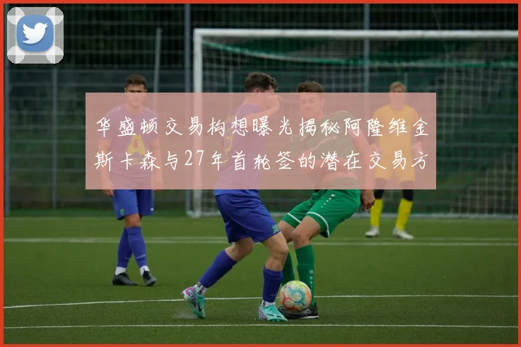 华盛顿交易构想曝光揭秘阿隆维金斯卡森与27年首轮签的潜在交易方案