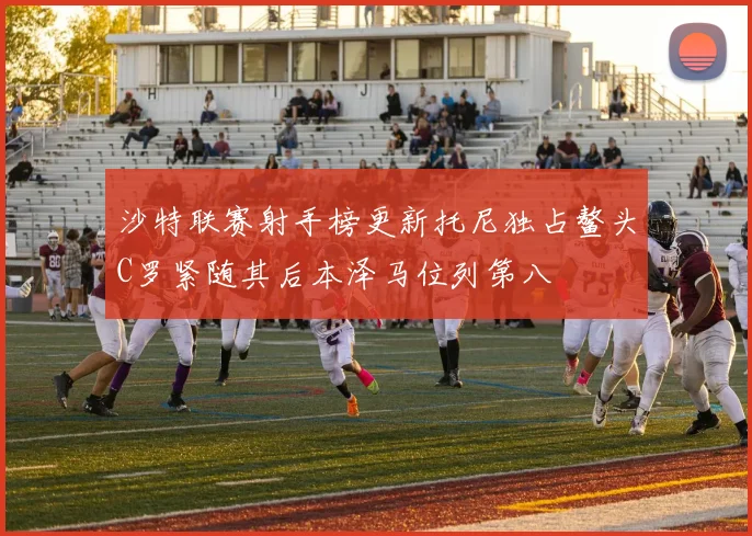 沙特联赛射手榜更新托尼独占鳌头C罗紧随其后本泽马位列第八